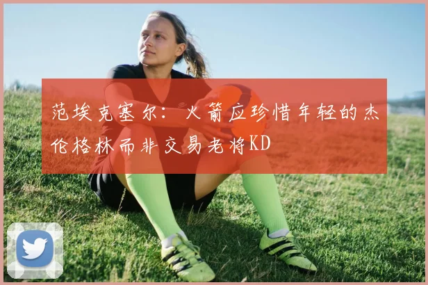 范埃克塞尔：火箭应珍惜年轻的杰伦格林而非交易老将KD