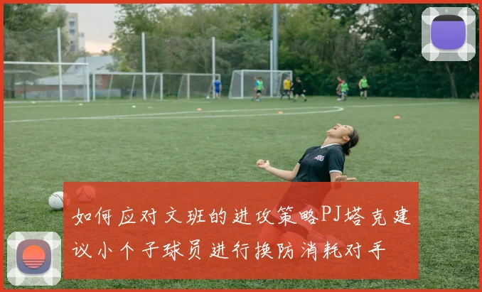 如何应对文班的进攻策略PJ塔克建议小个子球员进行换防消耗对手