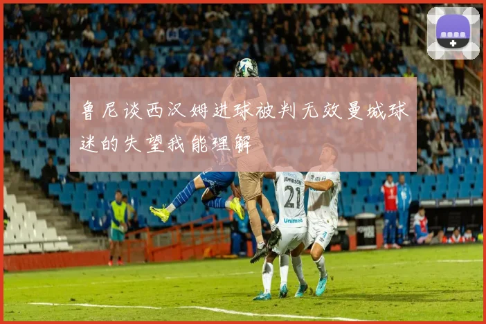 鲁尼谈西汉姆进球被判无效曼城球迷的失望我能理解