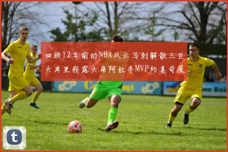 回顾12年前的NBA风云马刺解散三巨头库里崭露头角阿杜夺MVP约基奇展现天赋