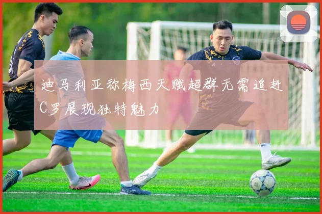 迪马利亚称梅西天赋超群无需追赶C罗展现独特魅力