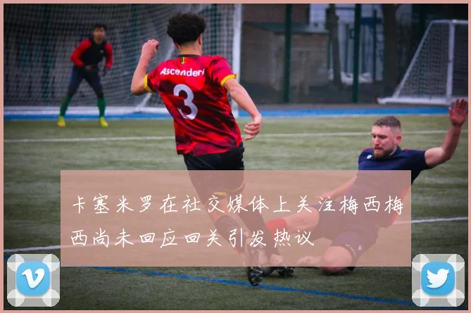 卡塞米罗在社交媒体上关注梅西梅西尚未回应回关引发热议