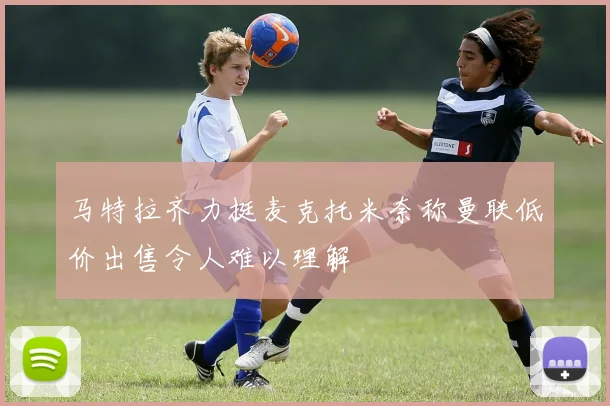 马特拉齐力挺麦克托米奈称曼联低价出售令人难以理解