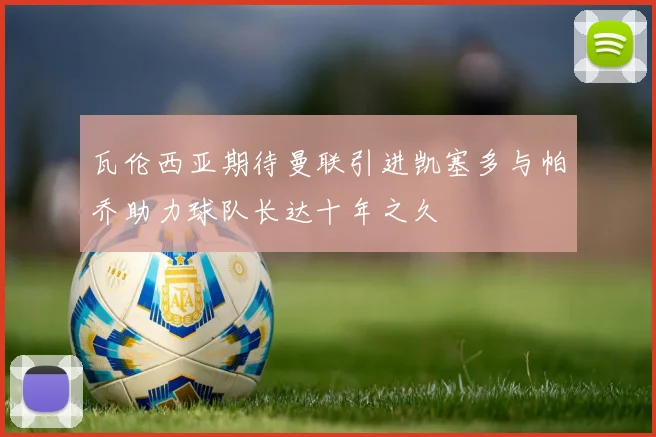 瓦伦西亚期待曼联引进凯塞多与帕乔助力球队长达十年之久