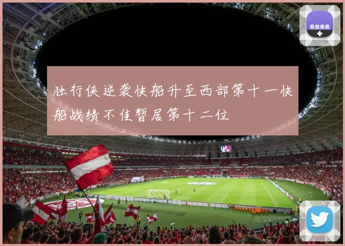 独行侠逆袭快船升至西部第十一快船战绩不佳暂居第十二位