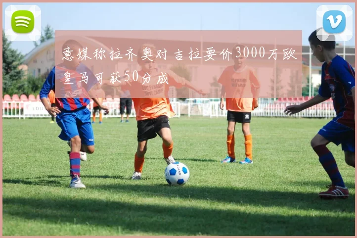 意媒称拉齐奥对吉拉要价3000万欧皇马可获50分成