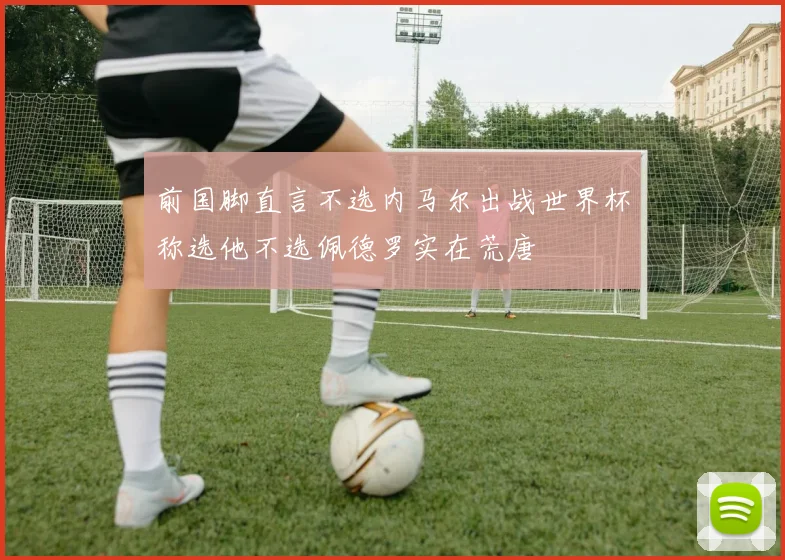 前国脚直言不选内马尔出战世界杯称选他不选佩德罗实在荒唐