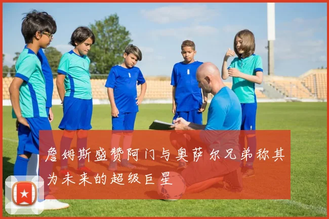 詹姆斯盛赞阿门与奥萨尔兄弟称其为未来的超级巨星
