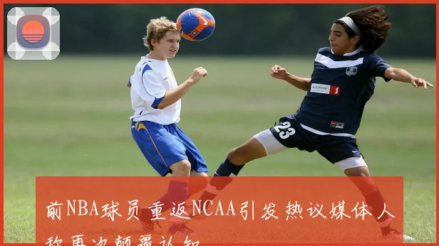 前NBA球员重返NCAA引发热议媒体人称再次颠覆认知