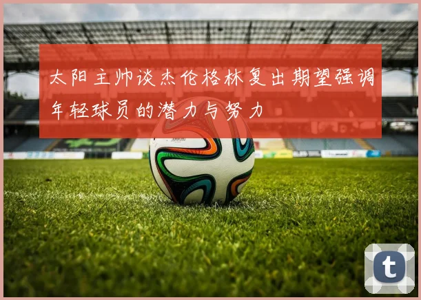 太阳主帅谈杰伦格林复出期望强调年轻球员的潜力与努力