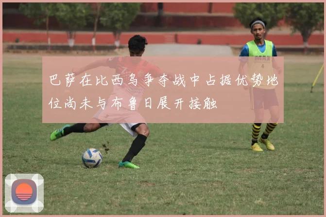 巴萨在比西乌争夺战中占据优势地位尚未与布鲁日展开接触