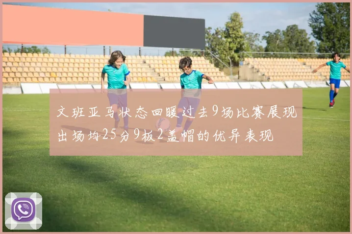 文班亚马状态回暖过去9场比赛展现出场均25分9板2盖帽的优异表现