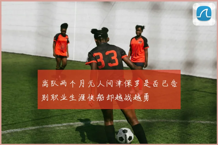 离队两个月无人问津保罗是否已告别职业生涯快船却越战越勇