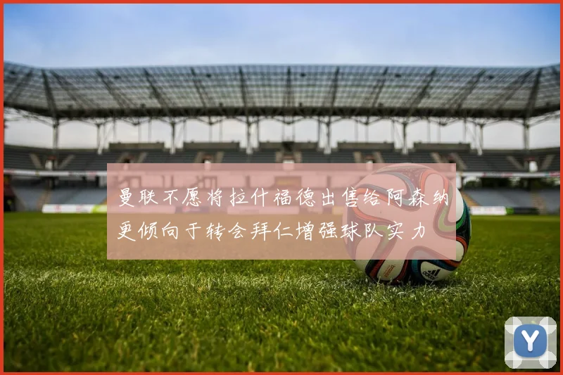 曼联不愿将拉什福德出售给阿森纳更倾向于转会拜仁增强球队实力