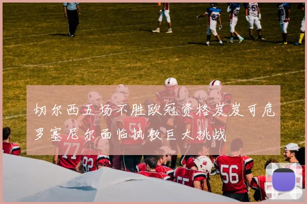 切尔西五场不胜欧冠资格岌岌可危罗塞尼尔面临执教巨大挑战