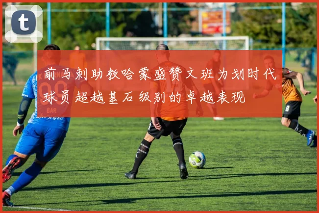 前马刺助教哈蒙盛赞文班为划时代球员超越基石级别的卓越表现
