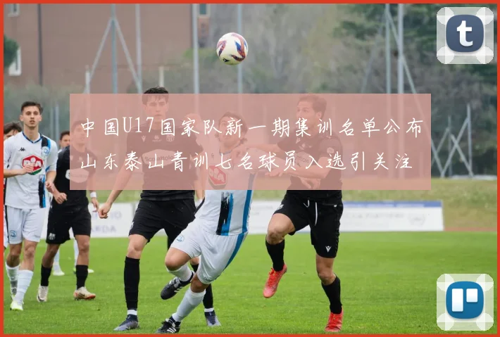中国U17国家队新一期集训名单公布山东泰山青训七名球员入选引关注