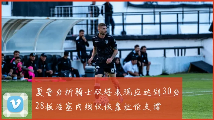夏普分析骑士双塔表现应达到30分28板活塞内线仅依靠杜伦支撑