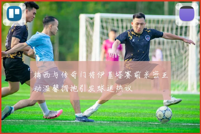 梅西与传奇门将伊基塔赛前亲密互动温馨拥抱引发球迷热议