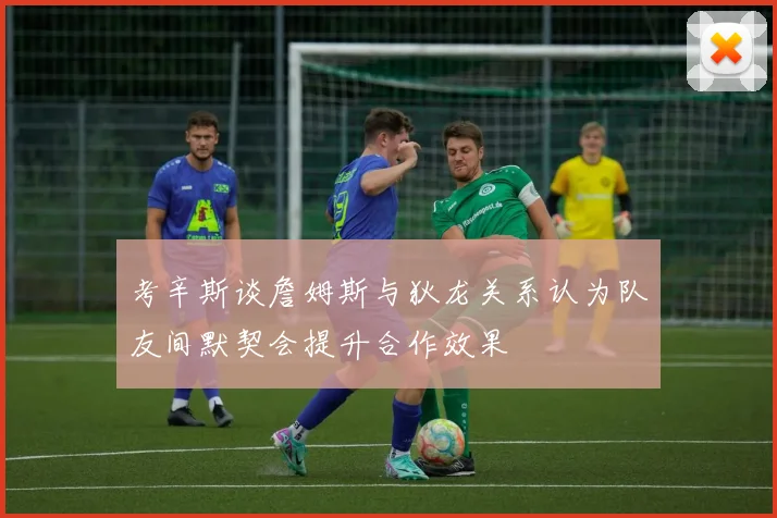 考辛斯谈詹姆斯与狄龙关系认为队友间默契会提升合作效果