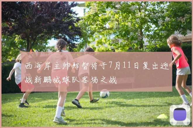 西海岸主帅郑智将于7月11日复出迎战新鹏城球队客场之战